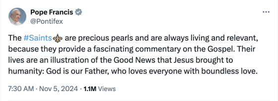 A tweet sent in Pope Francis'
name that reads: 'The #Saints are precious pearls and are always living and relevant, because they provide a fascinating
commentary on the Gospel. Their lives are an illustration of the Good News that Jesus brought to humanity: God is our
Father, who loves everyone with boundless love.'