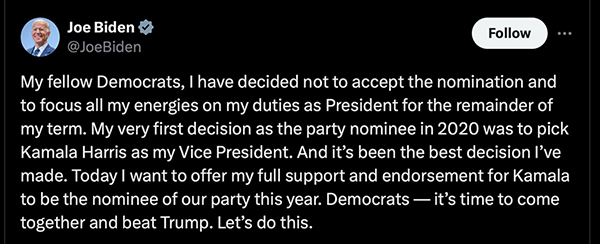 My fellow
Democrats, I have decided not to accept the nomination and to focus all my energies on my duties as President for the
remainder of my term. My very first decision as the party nominee in 2020 was to pick Kamala Harris as my Vice
President. And it's been the best decision l've made. Today I want to offer my full support and endorsement for Kamala
to be the nominee of our party this year. Democrats - it's time to come together and beat Trump. Let's do this.