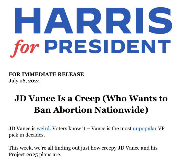 HARRIS for PRESIDENT FOR
IMMEDIATE RELEASE July 26, 2024 JD Vance Is a Creep (Who Wants to Ban Abortion Nationwide) JD Vance is weird. Voters
know it - Vance is the most unpopular VP pick in decades. This week, we're all finding out just how creepy JD Vance and
his Project 2025 plans are.