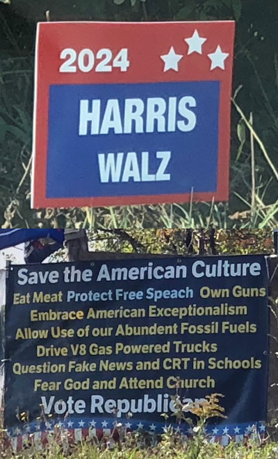 One says 'Harris/Walz' and the
other says 'Save the American Culture, Eat Meat, Protect Free Speach, Own Guns, Embrace American Exceptionalism, Allow
Use of our Abundent Fossil Fuels, Drive V8 Gas Powered Trucks, Question Fake News and CRT in Schools, Fear God and
Attend Church, Vote Republican