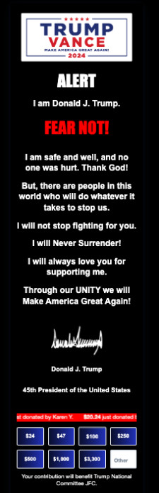 It says ALERT I am
Donald J. Trump. FEAR NOT! I am safe and well, and no one was hurt. Thank God! But, there are people in this world who
will do whatever it takes to stop us. I will not stop fighting for you. I will Never Surrender! I will always love you
for supporting me. Through our UNITY we will Make America Great Again! Donald J. Trump 45th President of the United
States